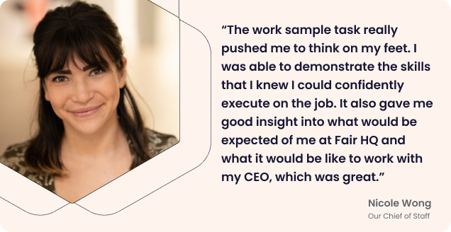 Quote from Nicole: “The work sample task really pushed me to think on my feet. I was able to demonstrate the skills that I knew I could confidently execute on the job. It also gave me good insight into what would be expected of me at Fair HQ and what it would be like to work with my CEO, which was great.”