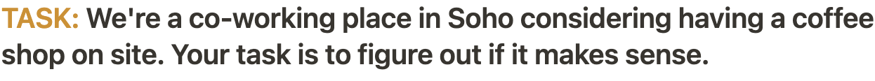 Task: We're a co-working office in Soho considering having a coffee shop on site. Your task is to figure out if it makes sense.