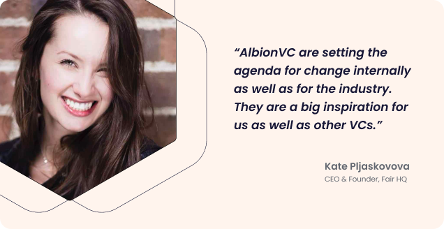 Quote from our CEO Kate: “AlbionVC are setting the agenda for change internally as well as for the industry. They are a big inspiration for us as well as other VCs.”