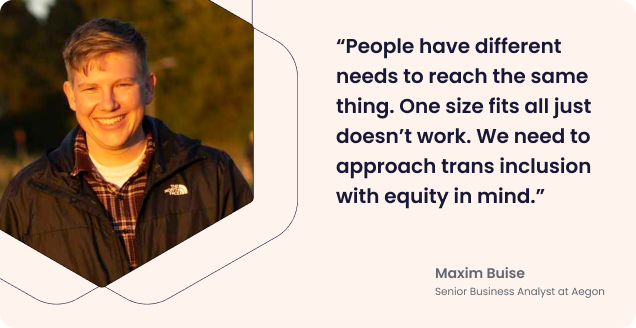 Quote from Maxim: “People have different needs to reach the same thing. One size fits all just doesn’t work. We need to approach trans inclusion with equity in mind.”