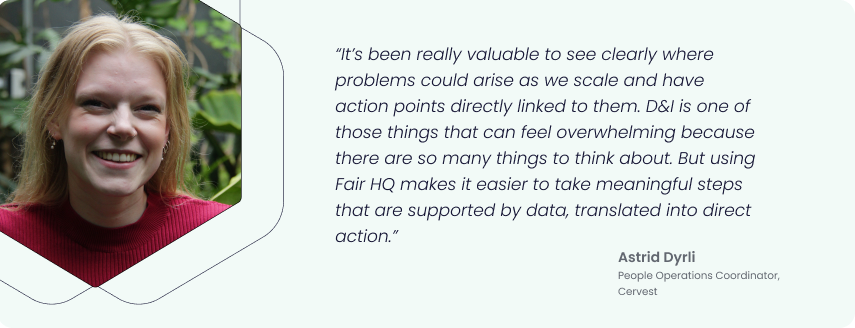 “It’s been really valuable to see clearly where problems could arise as we scale and have action points directly linked to them. D&I is one of those things that can feel overwhelming because there are so many things to think about. But using Fair HQ makes it easier to take meaningful steps that are supported by data, translated into direct action.” - Astrid Dyrli