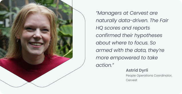“Managers at Cervest are naturally data-driven. The Fair HQ scores and reports confirmed their hypotheses about where to focus. So armed with the data, they’re more empowered to take action.” - Astrid Dyrli