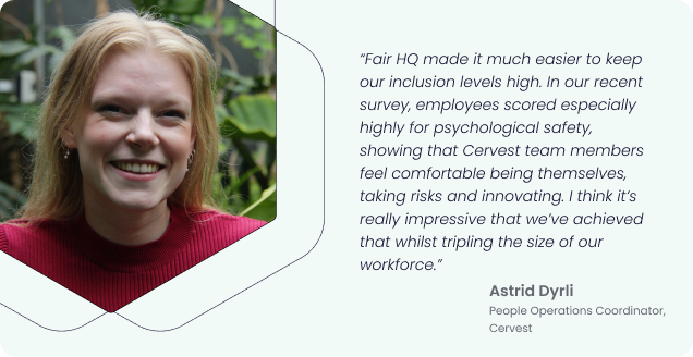 “Fair HQ made it much easier to keep our inclusion levels high. In our recent survey, employees scored especially highly for psychological safety, showing that Cervest team members feel comfortable being themselves, taking risks and innovating. I think it’s really impressive that we’ve achieved that whilst tripling the size of our workforce.” - Astrid Dyrli