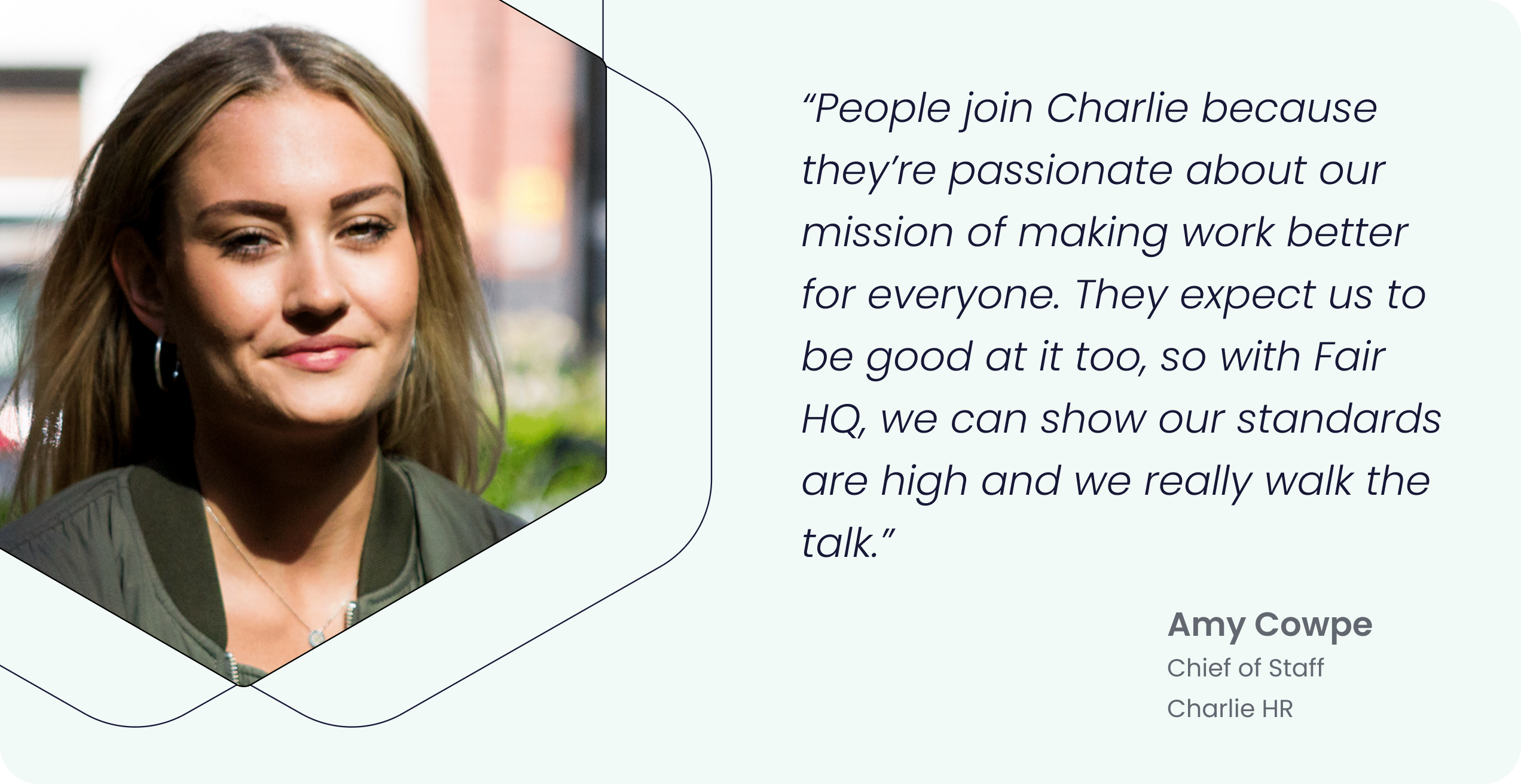 “People join Charlie because they’re passionate about our mission of making work better for everyone. They expect us to be good at it too, so with Fair HQ, we can show our standards are high and we really walk the talk.” - Amy Cowpe