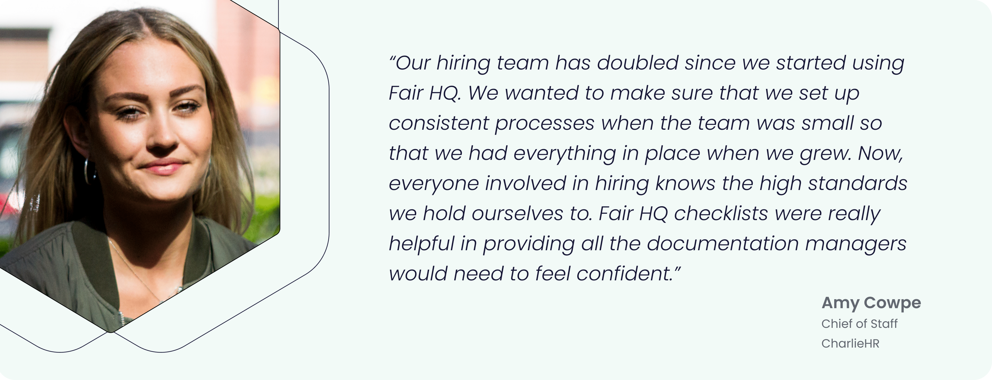 “Our hiring team has doubled since we started using Fair HQ. We wanted to make sure that we set up consistent processes when the team was small so that we had everything in place when we grew. Now, everyone involved in hiring knows the high standards we hold ourselves to. Fair HQ checklists were really helpful in providing all the documentation managers would need to feel confident.” - Amy Cowpe