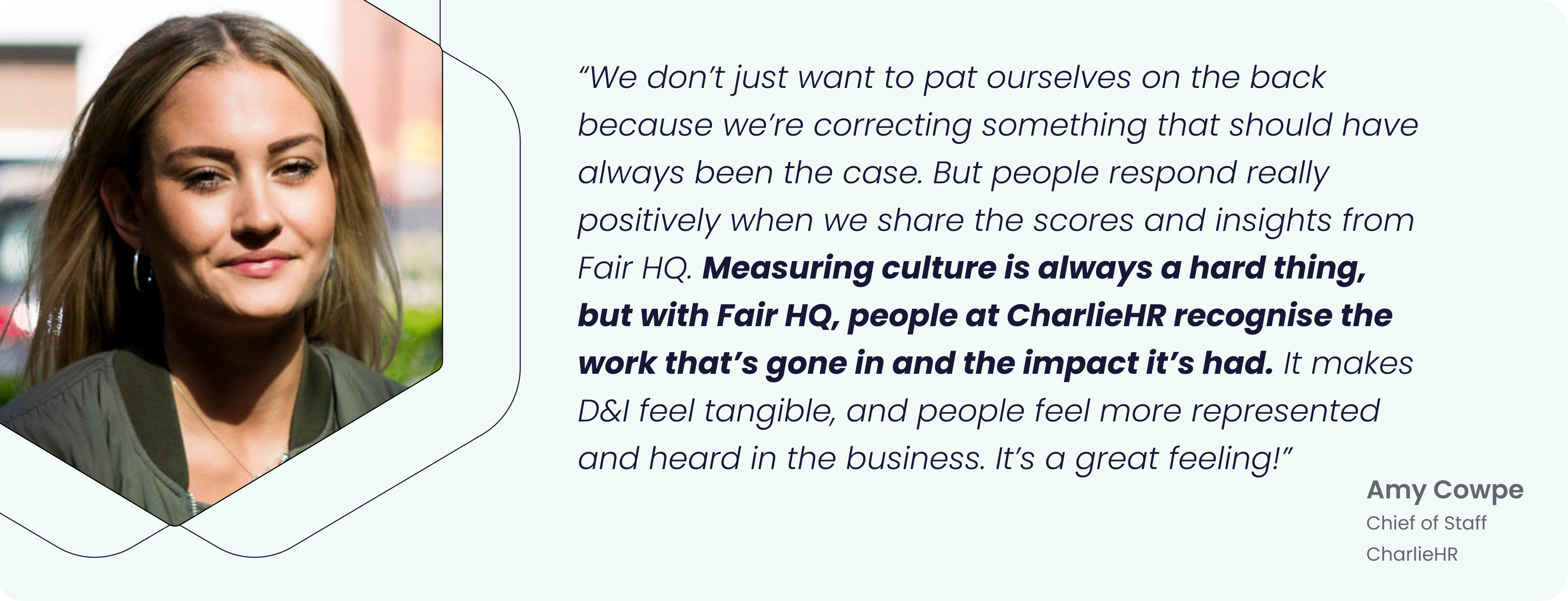 “We don’t just want to pat ourselves on the back because we’re correcting something that should have always been the case. But people respond really positively when we share the scores and insights from Fair HQ. Measuring culture is always a hard thing, but with Fair HQ, people at CharlieHR recognise the work that’s gone in and the impact it’s had. It makes D&I feel tangible, and people feel more represented and heard in the business. It’s a great feeling!” - Amy Cowpe