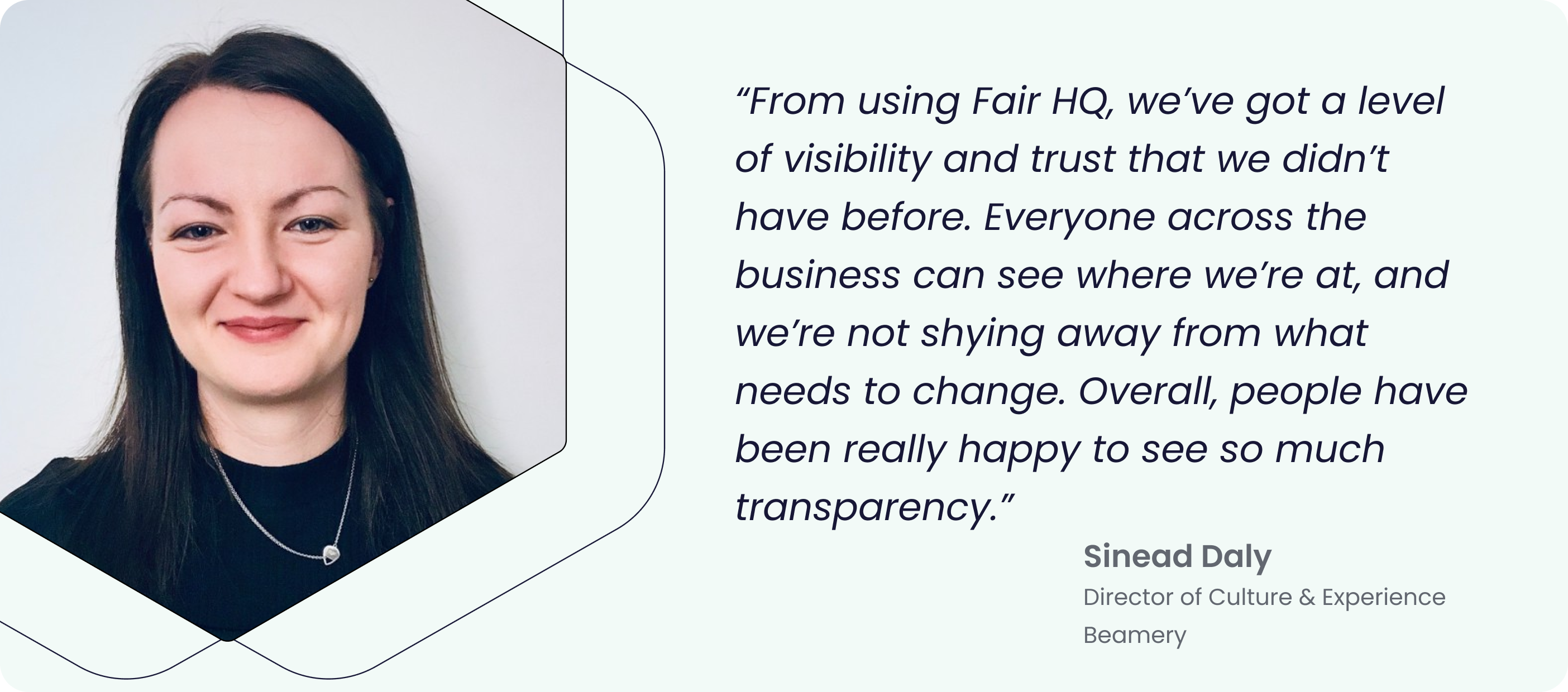 “From using Fair HQ, we’ve got a level of visibility and trust that we didn’t have before. Everyone across the business can see where we’re at, and we’re not shying away from what needs to change. Overall, people have been really happy to see so much transparency.” - Sinead Daly, Director of Culture and Experience at Beamery.