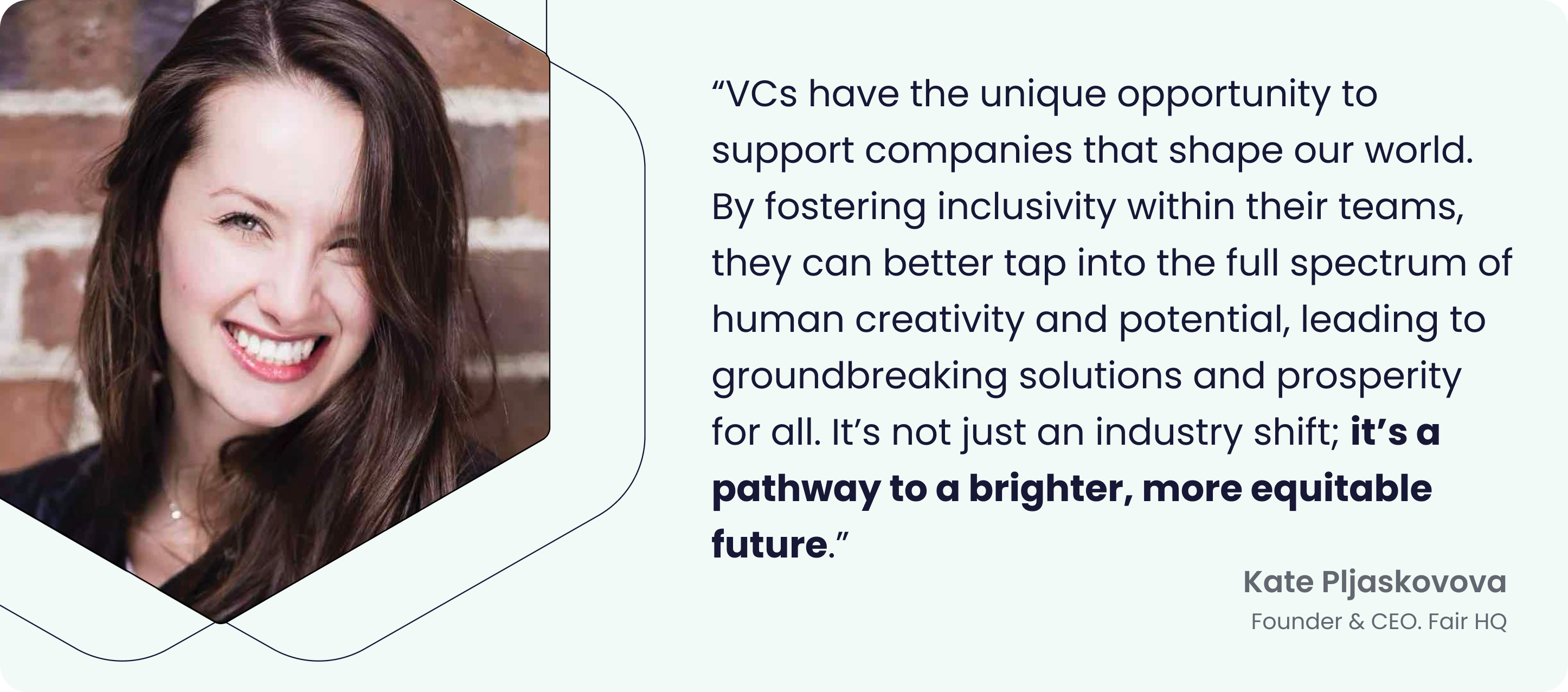 VCs have the unique opportunity to support companies that shape our world. By fostering inclusivity within their teams, they can better tap into the full spectrum of human creativity and potential, leading to groundbreaking solutions and prosperity for all. It’s not just an industry shift; it’s a pathway to a brighter, more equitable future. - Kate Pljaskovova, Founder & CEO, Fair HQ