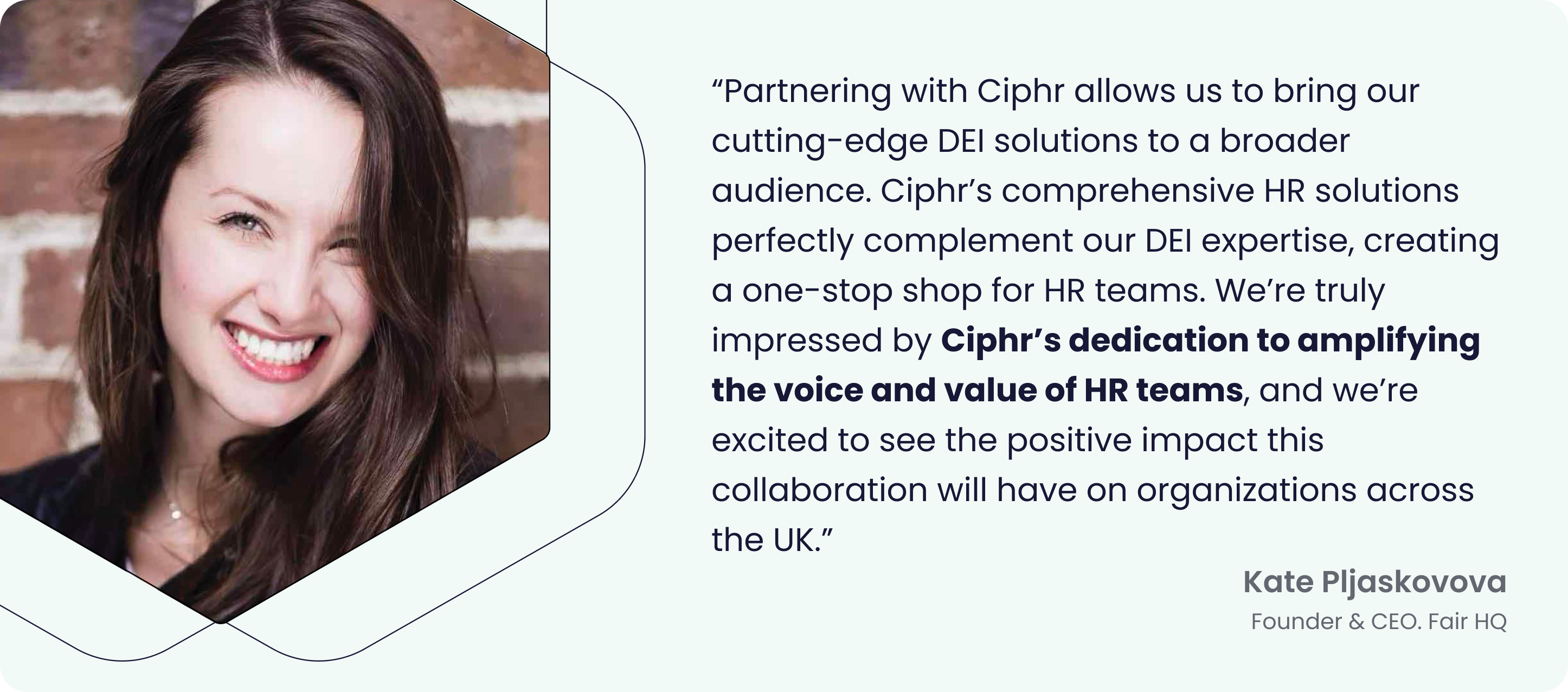 Image of Kate Pljaskovova, Founder & CEO of Fair HQ, with a quote: ‘Partnering with Ciphr allows us to bring our cutting-edge DEI solutions to a broader audience. Ciphr’s comprehensive HR solutions perfectly complement our DEI expertise, creating a one-stop shop for HR teams. We’re truly impressed by Ciphr’s dedication to amplifying the voice and value of HR teams, and we’re excited to see the positive impact this collaboration will have on organizations across the UK.