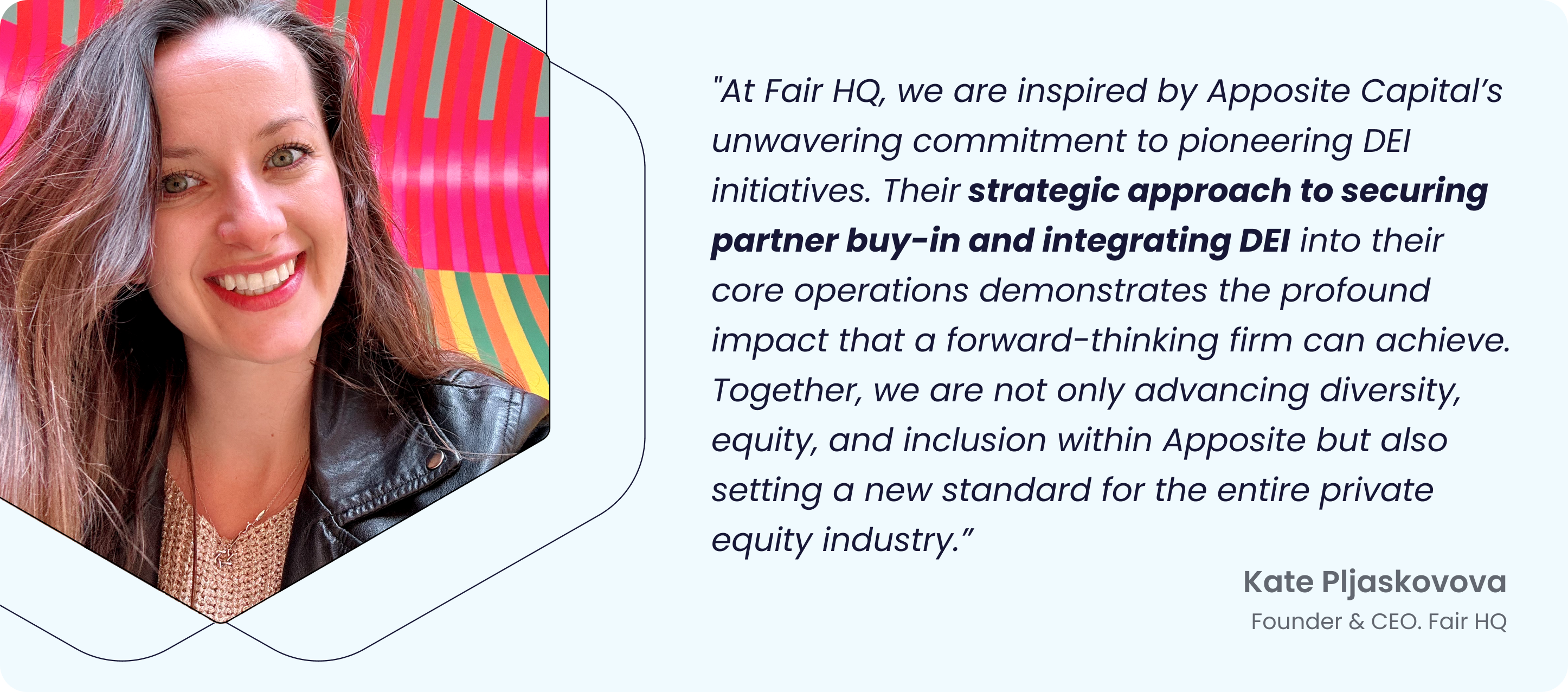 “Image of Kate Pljaskovova, Founder & CEO of Fair HQ, with a quote: ‘At Fair HQ, we are inspired by Apposite Capital’s unwavering commitment to pioneering DEI initiatives. Their strategic approach to securing partner buy-in and integrating DEI into their core operations demonstrates the profound impact that a forward-thinking firm can achieve. Together, we are not only advancing diversity, equity, and inclusion within Apposite but also setting a new standard for the entire private equity industry.’”